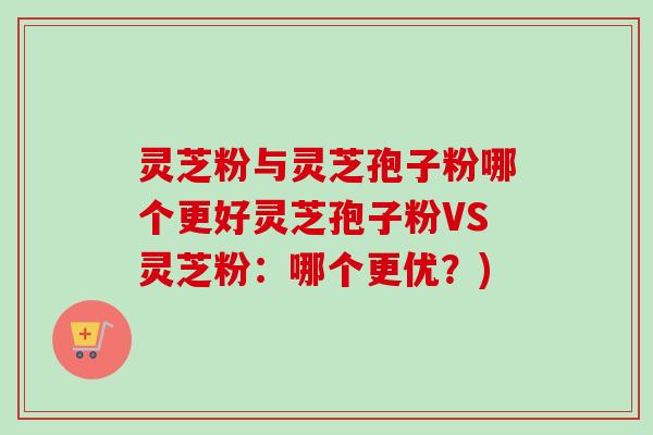 灵芝粉与灵芝孢子粉哪个更好灵芝孢子粉VS灵芝粉:哪个更优?) 灵芝粉与灵芝孢子粉哪个更好灵芝孢子粉VS灵芝粉:哪个更优?)