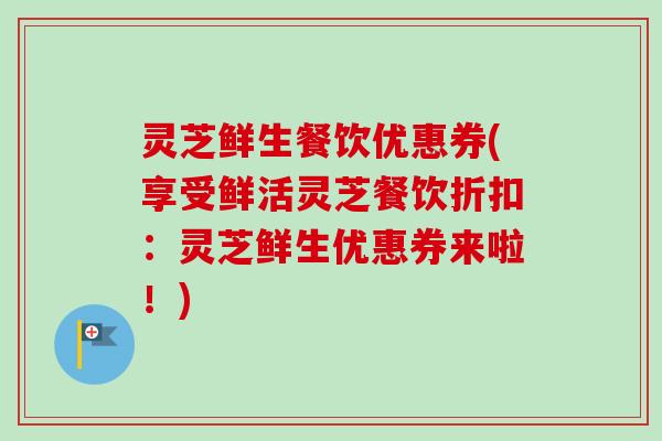灵芝鲜生餐饮优惠券(享受鲜活灵芝餐饮折扣：灵芝鲜生优惠券来啦！)
