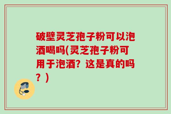 破壁灵芝孢子粉可以泡酒喝吗(灵芝孢子粉可用于泡酒?这是真的吗?) 破壁灵芝孢子粉可以泡酒喝吗(灵芝孢子粉可用于泡酒?这是真的吗?)