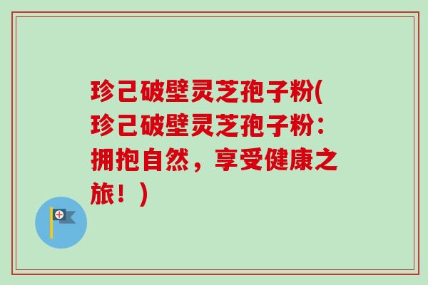 珍己破壁灵芝孢子粉(珍己破壁灵芝孢子粉:拥抱自然,享受健康之旅!) 珍己破壁灵芝孢子粉(珍己破壁灵芝孢子粉:拥抱自然,享受健康之旅!)
