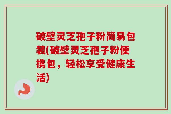 破壁灵芝孢子粉简易包装(破壁灵芝孢子粉便携包,轻松享受健康生活) 破壁灵芝孢子粉简易包装(破壁灵芝孢子粉便携包,轻松享受健康生活)
