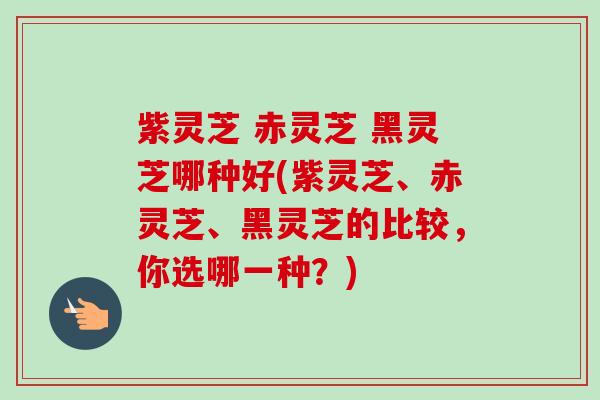 紫灵芝 赤灵芝 黑灵芝哪种好(紫灵芝、赤灵芝、黑灵芝的比较,你选哪一种?) 紫灵芝 赤灵芝 黑灵芝哪种好(紫灵芝、赤灵芝、黑灵芝的比较,你选哪一种?)