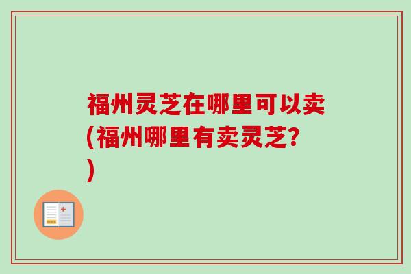 福州灵芝在哪里可以卖(福州哪里有卖灵芝?) 福州灵芝在哪里可以卖(福州哪里有卖灵芝?)