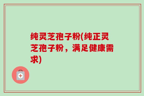 纯灵芝孢子粉(纯正灵芝孢子粉，满足健康需求)