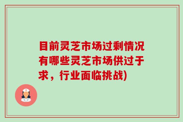 目前灵芝市场过剩情况有哪些灵芝市场供过于求,行业面临挑战) 目前灵芝市场过剩情况有哪些灵芝市场供过于求,行业面临挑战)