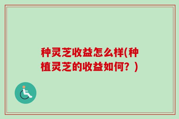 种灵芝收益怎么样(种植灵芝的收益如何?) 种灵芝收益怎么样(种植灵芝的收益如何?)