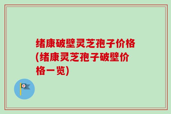 绪康破壁灵芝孢子价格(绪康灵芝孢子破壁价格一览) 绪康破壁灵芝孢子价格(绪康灵芝孢子破壁价格一览)