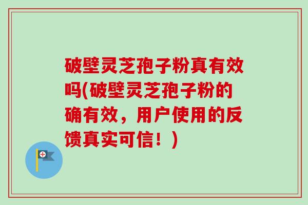破壁灵芝孢子粉真有效吗(破壁灵芝孢子粉的确有效，用户使用的反馈真实可信！)