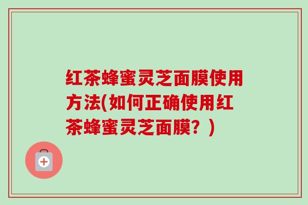 红茶蜂蜜灵芝面膜使用方法(如何正确使用红茶蜂蜜灵芝面膜?) 红茶蜂蜜灵芝面膜使用方法(如何正确使用红茶蜂蜜灵芝面膜?)