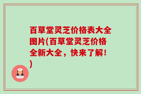 百草堂灵芝价格表大全图片(百草堂灵芝价格全新大全,快来了解!) 百草堂灵芝价格表大全图片(百草堂灵芝价格全新大全,快来了解!)