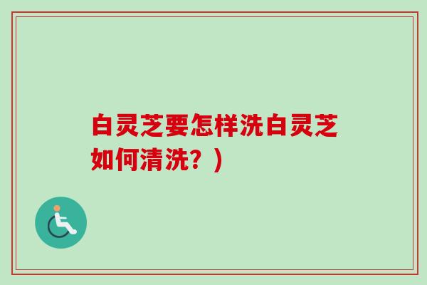 白灵芝要怎样洗白灵芝如何清洗?) 白灵芝要怎样洗白灵芝如何清洗?)