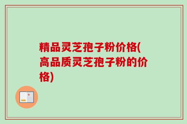 精品灵芝孢子粉价格(高品质灵芝孢子粉的价格)
