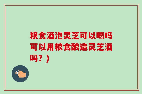 粮食酒泡灵芝可以喝吗可以用粮食酿造灵芝酒吗？)