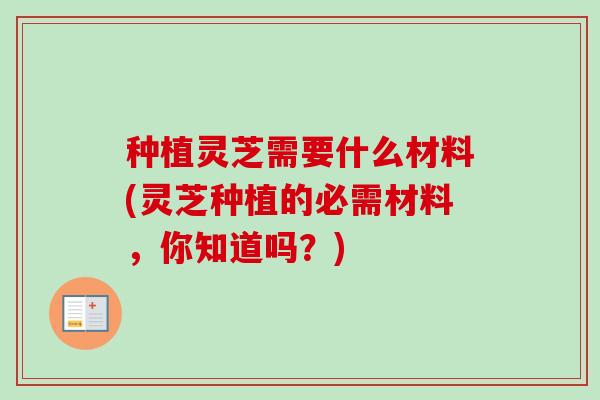 种植灵芝需要什么材料(灵芝种植的必需材料,你知道吗?) 种植灵芝需要什么材料(灵芝种植的必需材料,你知道吗?)