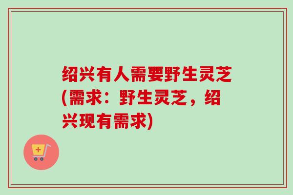 绍兴有人需要野生灵芝(需求:野生灵芝,绍兴现有需求) 绍兴有人需要野生灵芝(需求:野生灵芝,绍兴现有需求)