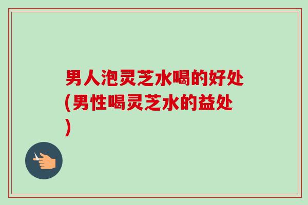 男人泡灵芝水喝的好处(男性喝灵芝水的益处)