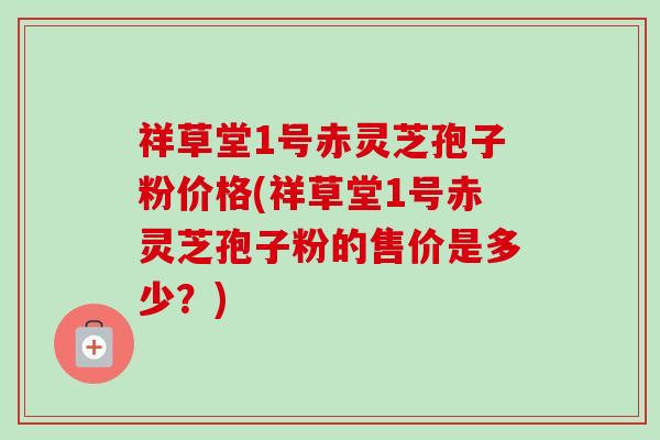 祥草堂1号赤灵芝孢子粉价格(祥草堂1号赤灵芝孢子粉的售价是多少？)