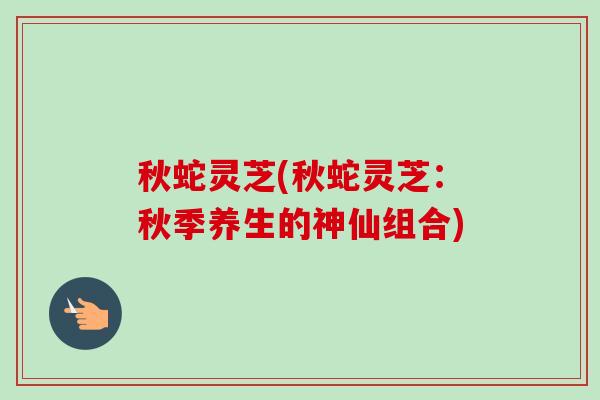 秋蛇灵芝(秋蛇灵芝:秋季养生的神仙组合) 秋蛇灵芝(秋蛇灵芝:秋季养生的神仙组合)