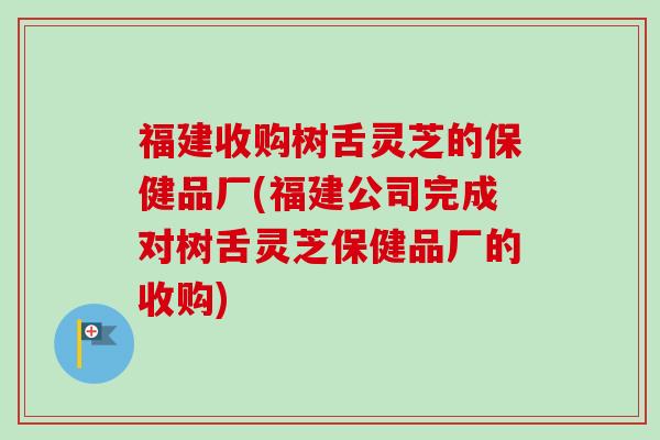 福建收购树舌灵芝的保健品厂(福建公司完成对树舌灵芝保健品厂的收购) 福建收购树舌灵芝的保健品厂(福建公司完成对树舌灵芝保健品厂的收购)