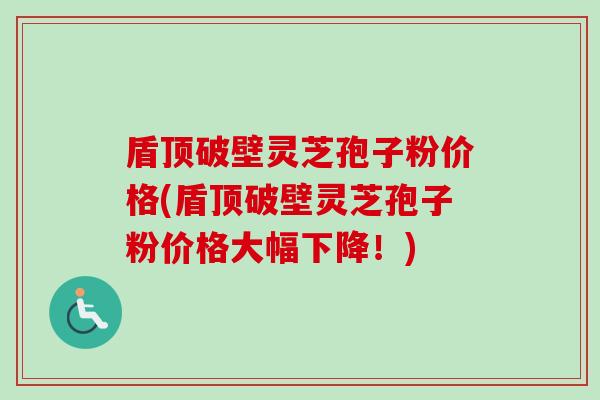 盾顶破壁灵芝孢子粉价格(盾顶破壁灵芝孢子粉价格大幅下降!) 盾顶破壁灵芝孢子粉价格(盾顶破壁灵芝孢子粉价格大幅下降!)
