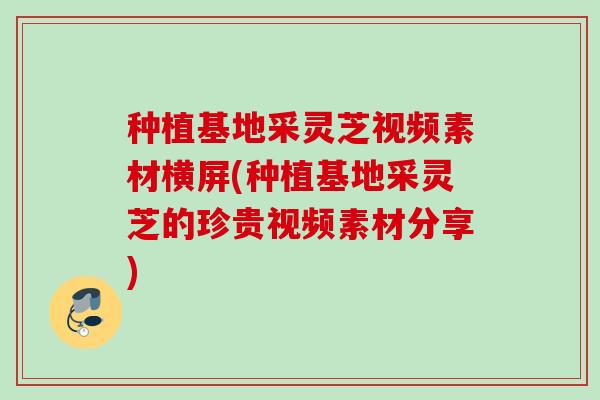 种植基地采灵芝视频素材横屏(种植基地采灵芝的珍贵视频素材分享) 种植基地采灵芝视频素材横屏(种植基地采灵芝的珍贵视频素材分享)