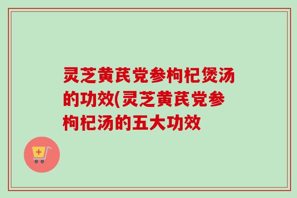 灵芝黄芪党参枸杞煲汤的功效(灵芝黄芪党参枸杞汤的五大功效 灵芝黄芪党参枸杞煲汤的功效(灵芝黄芪党参枸杞汤的五大功效