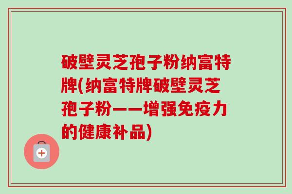 破壁灵芝孢子粉纳富特牌(纳富特牌破壁灵芝孢子粉——增强免疫力的健康补品) 破壁灵芝孢子粉纳富特牌(纳富特牌破壁灵芝孢子粉——增强免疫力的健康补品)