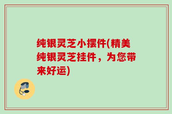 纯银灵芝小摆件(精美纯银灵芝挂件，为您带来好运)