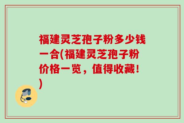 福建灵芝孢子粉多少钱一合(福建灵芝孢子粉价格一览，值得收藏！)