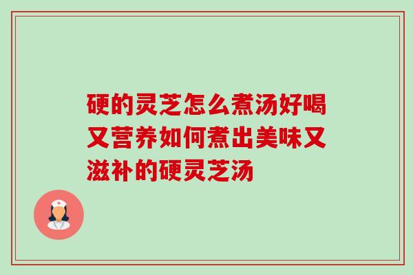 硬的灵芝怎么煮汤好喝又营养如何煮出美味又滋补的硬灵芝汤