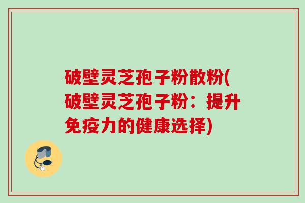破壁灵芝孢子粉散粉(破壁灵芝孢子粉:提升免疫力的健康选择) 破壁灵芝孢子粉散粉(破壁灵芝孢子粉:提升免疫力的健康选择)