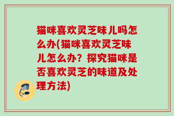 猫咪喜欢灵芝味儿吗怎么办(猫咪喜欢灵芝味儿怎么办?探究猫咪是否喜欢灵芝的味道及处理方法) 猫咪喜欢灵芝味儿吗怎么办(猫咪喜欢灵芝味儿怎么办?探究猫咪是否喜欢灵芝的味道及处理方法)