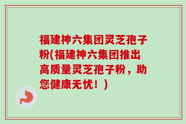 福建神六集团灵芝孢子粉(福建神六集团推出高质量灵芝孢子粉，助您健康无忧！)
