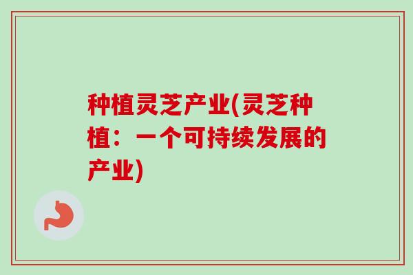 种植灵芝产业(灵芝种植:一个可持续发展的产业) 种植灵芝产业(灵芝种植:一个可持续发展的产业)