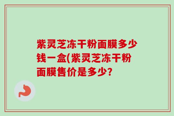 紫灵芝冻干粉面膜多少钱一盒(紫灵芝冻干粉面膜售价是多少? 紫灵芝冻干粉面膜多少钱一盒(紫灵芝冻干粉面膜售价是多少?