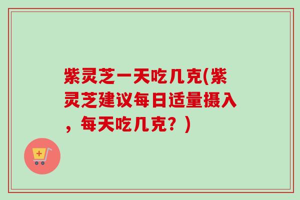 紫灵芝一天吃几克(紫灵芝建议每日适量摄入，每天吃几克？)