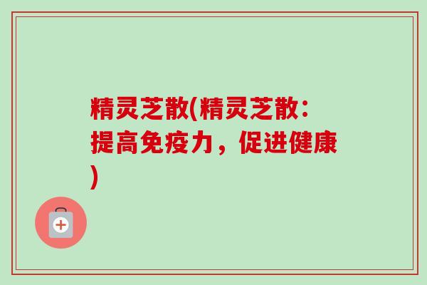 精灵芝散(精灵芝散:提高免疫力,促进健康) 精灵芝散(精灵芝散:提高免疫力,促进健康)