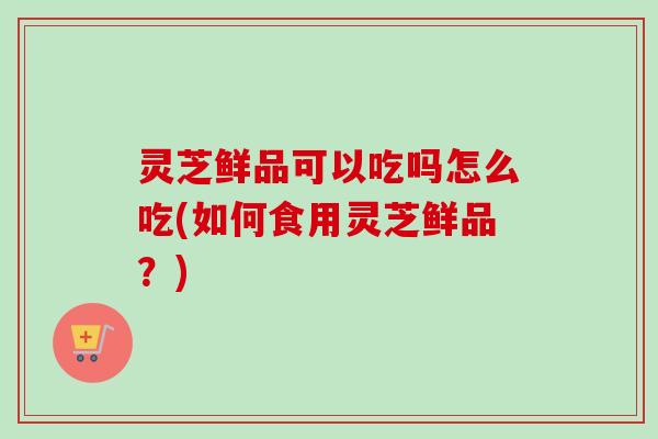 灵芝鲜品可以吃吗怎么吃(如何食用灵芝鲜品?) 灵芝鲜品可以吃吗怎么吃(如何食用灵芝鲜品?)