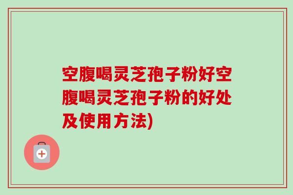 空腹喝灵芝孢子粉好空腹喝灵芝孢子粉的好处及使用方法) 空腹喝灵芝孢子粉好空腹喝灵芝孢子粉的好处及使用方法)