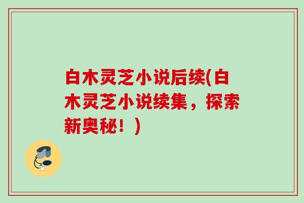 白木灵芝小说后续(白木灵芝小说续集，探索新奥秘！)