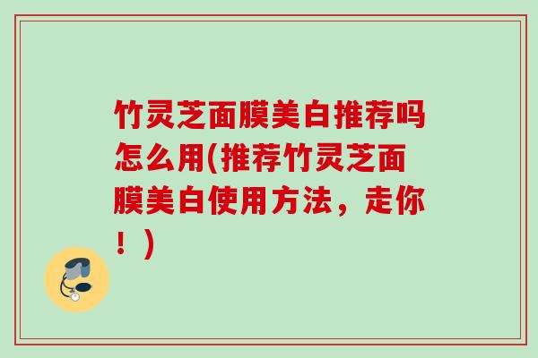竹灵芝面膜美白推荐吗怎么用(推荐竹灵芝面膜美白使用方法,走你!) 竹灵芝面膜美白推荐吗怎么用(推荐竹灵芝面膜美白使用方法,走你!)