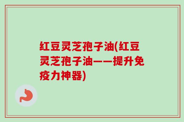 红豆灵芝孢子油(红豆灵芝孢子油——提升免疫力神器)