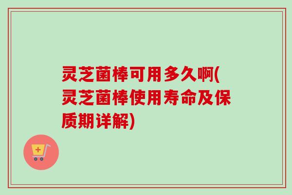 灵芝菌棒可用多久啊(灵芝菌棒使用寿命及保质期详解) 灵芝菌棒可用多久啊(灵芝菌棒使用寿命及保质期详解)