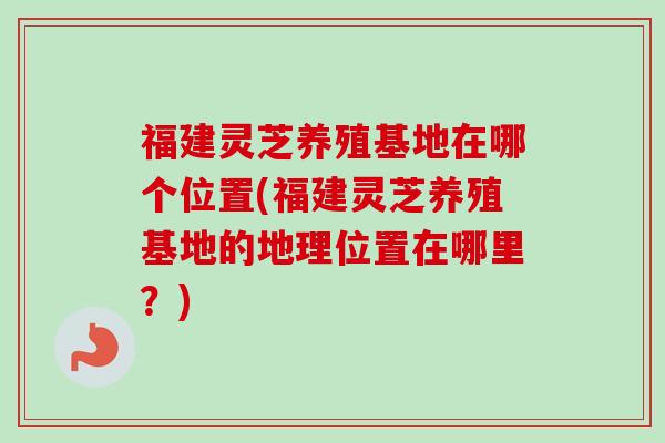 福建灵芝养殖基地在哪个位置(福建灵芝养殖基地的地理位置在哪里?) 福建灵芝养殖基地在哪个位置(福建灵芝养殖基地的地理位置在哪里?)