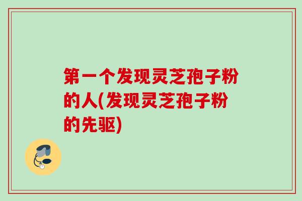 第一个发现灵芝孢子粉的人(发现灵芝孢子粉的先驱) 第一个发现灵芝孢子粉的人(发现灵芝孢子粉的先驱)