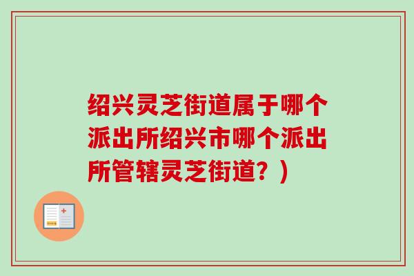 绍兴灵芝街道属于哪个派出所绍兴市哪个派出所管辖灵芝街道?) 绍兴灵芝街道属于哪个派出所绍兴市哪个派出所管辖灵芝街道?)