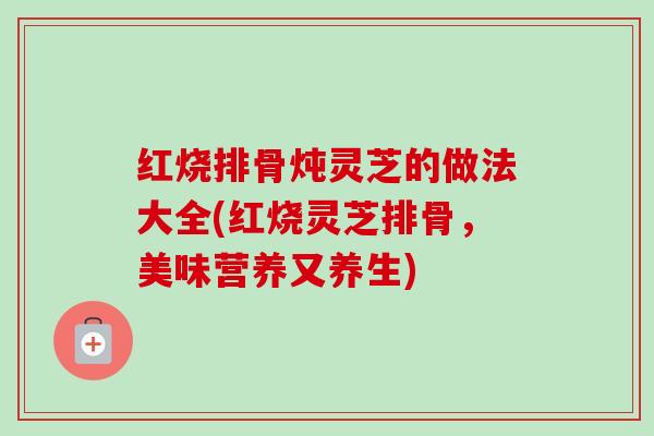 红烧排骨炖灵芝的做法大全(红烧灵芝排骨,美味营养又养生) 红烧排骨炖灵芝的做法大全(红烧灵芝排骨,美味营养又养生)