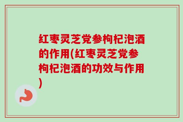 红枣灵芝党参枸杞泡酒的作用(红枣灵芝党参枸杞泡酒的功效与作用)