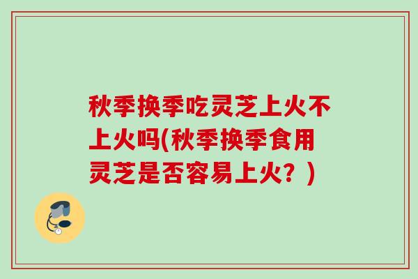 秋季换季吃灵芝上火不上火吗(秋季换季食用灵芝是否容易上火？)