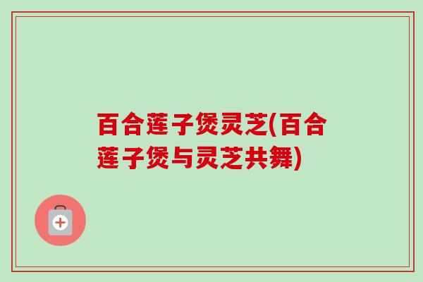 百合莲子煲灵芝(百合莲子煲与灵芝共舞) 百合莲子煲灵芝(百合莲子煲与灵芝共舞)